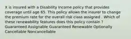 X is insured with a Disability Income policy that provides coverage until age 65. This policy allows the insurer to change the premium rate for the overall risk class assigned . Which of these renewability features does this policy contain ? Guaranteed Assignable Guaranteed Renewable Optionally Cancellable Noncancellable