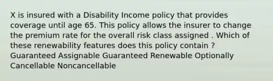 X is insured with a Disability Income policy that provides coverage until age 65. This policy allows the insurer to change the premium rate for the overall risk class assigned . Which of these renewability features does this policy contain ? Guaranteed Assignable Guaranteed Renewable Optionally Cancellable Noncancellable