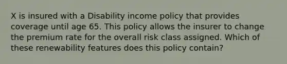 X is insured with a Disability income policy that provides coverage until age 65. This policy allows the insurer to change the premium rate for the overall risk class assigned. Which of these renewability features does this policy contain?