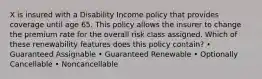 X is insured with a Disability Income policy that provides coverage until age 65. This policy allows the insurer to change the premium rate for the overall risk class assigned. Which of these renewability features does this policy contain? • Guaranteed Assignable • Guaranteed Renewable • Optionally Cancellable • Noncancellable