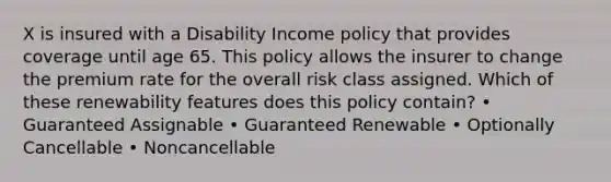 X is insured with a Disability Income policy that provides coverage until age 65. This policy allows the insurer to change the premium rate for the overall risk class assigned. Which of these renewability features does this policy contain? • Guaranteed Assignable • Guaranteed Renewable • Optionally Cancellable • Noncancellable