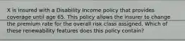 X is insured with a Disability Income policy that provides coverage until age 65. This policy allows the insurer to change the premium rate for the overall risk class assigned. Which of these renewability features does this policy contain?