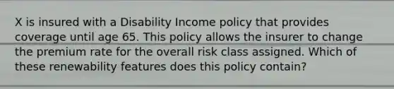 X is insured with a Disability Income policy that provides coverage until age 65. This policy allows the insurer to change the premium rate for the overall risk class assigned. Which of these renewability features does this policy contain?