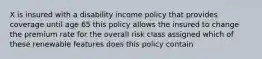 X is insured with a disability income policy that provides coverage until age 65 this policy allows the insured to change the premium rate for the overall risk class assigned which of these renewable features does this policy contain