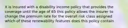 X is insured with a disability income policy that provides the coverage until the age of 65 this policy allows the insurer to change the premium rate for the overall risk class assigned which of these renewability features does this policy contain