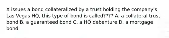 X issues a bond collateralized by a trust holding the company's Las Vegas HQ, this type of bond is called???? A. a collateral trust bond B. a guaranteed bond C. a HQ debenture D. a mortgage bond