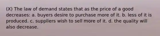 (X) The law of demand states that as the price of a good decreases: a. buyers desire to purchase more of it. b. less of it is produced. c. suppliers wish to sell more of it. d. the quality will also decrease.