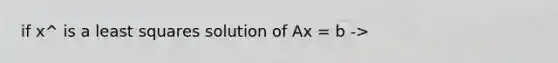 if x^ is a least squares solution of Ax = b ->