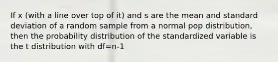 If x (with a line over top of it) and s are the mean and standard deviation of a random sample from a normal pop distribution, then the probability distribution of the standardized variable is the t distribution with df=n-1