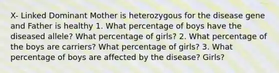 X- Linked Dominant Mother is heterozygous for the disease gene and Father is healthy 1. What percentage of boys have the diseased allele? What percentage of girls? 2. What percentage of the boys are carriers? What percentage of girls? 3. What percentage of boys are affected by the disease? Girls?