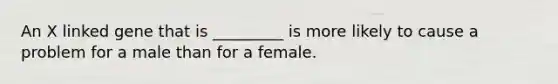 An X linked gene that is _________ is more likely to cause a problem for a male than for a female.