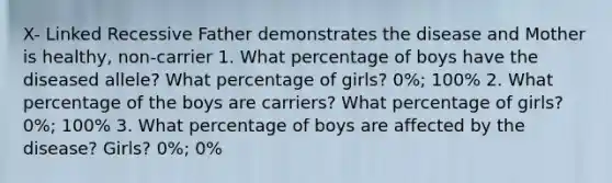 X- Linked Recessive Father demonstrates the disease and Mother is healthy, non-carrier 1. What percentage of boys have the diseased allele? What percentage of girls? 0%; 100% 2. What percentage of the boys are carriers? What percentage of girls? 0%; 100% 3. What percentage of boys are affected by the disease? Girls? 0%; 0%