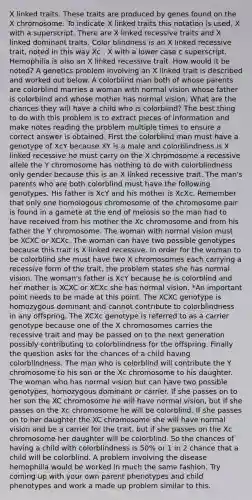 X linked traits. These traits are produced by genes found on the X chromosome. To indicate X linked traits this notation is used, X with a superscript. There are X linked recessive traits and X linked dominant traits. Color blindness is an X linked recessive trait, noted in this way Xc , X with a lower case c superscript. Hemophilia is also an X linked recessive trait. How would it be noted? A genetics problem involving an X linked trait is described and worked out below. A colorblind man both of whose parents are colorblind marries a woman with normal vision whose father is colorblind and whose mother has normal vision. What are the chances they will have a child who is colorblind? The best thing to do with this problem is to extract pieces of information and make notes reading the problem multiple times to ensure a correct answer is obtained. First the colorblind man must have a genotype of XcY because XY is a male and colorblindness is X linked recessive he must carry on the X chromosome a recessive allele the Y chromosome has nothing to do with colorblindness only gender because this is an X linked recessive trait. The man's parents who are both colorblind must have the following genotypes. His father is XcY and his mother is XcXc. Remember that only one homologous chromosome of the chromosome pair is found in a gamete at the end of meiosis so the man had to have received from his mother the Xc chromosome and from his father the Y chromosome. The woman with normal vision must be XCXC or XCXc. The woman can have two possible genotypes because this trait is X linked recessive. In order for the woman to be colorblind she must have two X chromosomes each carrying a recessive form of the trait, the problem states she has normal vision. The woman's father is XcY because he is colorblind and her mother is XCXC or XCXc she has normal vision. *An important point needs to be made at this point. The XCXC genotype is homozygous dominant and cannot contribute to colorblindness in any offspring. The XCXc genotype is referred to as a carrier genotype because one of the X chromosomes carries the recessive trait and may be passed on to the next generation possibly contributing to colorblindness for the offspring. Finally the question asks for the chances of a child having colorblindness. The man who is colorblind will contribute the Y chromosome to his son or the Xc chromosome to his daughter. The woman who has normal vision but can have two possible genotypes, homozygous dominant or carrier. If she passes on to her son the XC chromosome he will have normal vision, but if she passes on the Xc chromosome he will be colorblind. If she passes on to her daughter the XC chromosome she will have normal vision and be a carrier for the trait, but if she passes on the Xc chromosome her daughter will be colorblind. So the chances of having a child with colorblindness is 50% or 1 in 2 chance that a child will be colorblind. A problem involving the disease hemophilia would be worked in much the same fashion. Try coming up with your own parent phenotypes and child phenotypes and work a made up problem similar to this.