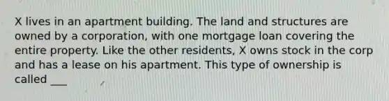 X lives in an apartment building. The land and structures are owned by a corporation, with one mortgage loan covering the entire property. Like the other residents, X owns stock in the corp and has a lease on his apartment. This type of ownership is called ___