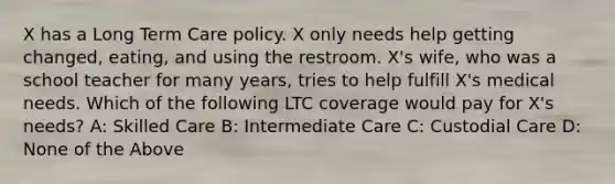 X has a Long Term Care policy. X only needs help getting changed, eating, and using the restroom. X's wife, who was a school teacher for many years, tries to help fulfill X's medical needs. Which of the following LTC coverage would pay for X's needs? A: Skilled Care B: Intermediate Care C: Custodial Care D: None of the Above