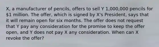 X, a manufacturer of pencils, offers to sell Y 1,000,000 pencils for 1 million. The offer, which is signed by X's President, says that it will remain open for six months. The offer does not request that Y pay any consideration for the promise to keep the offer open, and Y does not pay X any consideration. When can X revoke the offer?