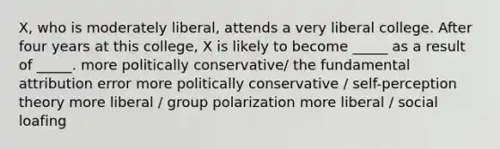 X, who is moderately liberal, attends a very liberal college. After four years at this college, X is likely to become _____ as a result of _____. more politically conservative/ the fundamental attribution error more politically conservative / self-perception theory more liberal / group polarization more liberal / social loafing