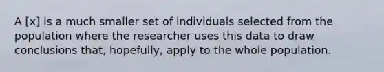 A [x] is a much smaller set of individuals selected from the population where the researcher uses this data to draw conclusions that, hopefully, apply to the whole population.