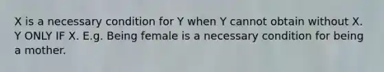 X is a necessary condition for Y when Y cannot obtain without X. Y ONLY IF X. E.g. Being female is a necessary condition for being a mother.