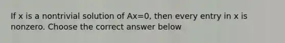 If x is a nontrivial solution of Ax=0​, then every entry in x is nonzero. Choose the correct answer below