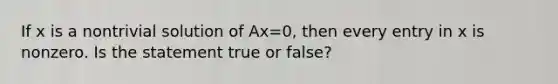 If x is a nontrivial solution of Ax=0, then every entry in x is nonzero. Is the statement true or false?