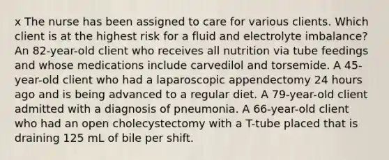 x The nurse has been assigned to care for various clients. Which client is at the highest risk for a fluid and electrolyte imbalance? An 82-year-old client who receives all nutrition via tube feedings and whose medications include carvedilol and torsemide. A 45-year-old client who had a laparoscopic appendectomy 24 hours ago and is being advanced to a regular diet. A 79-year-old client admitted with a diagnosis of pneumonia. A 66-year-old client who had an open cholecystectomy with a T-tube placed that is draining 125 mL of bile per shift.