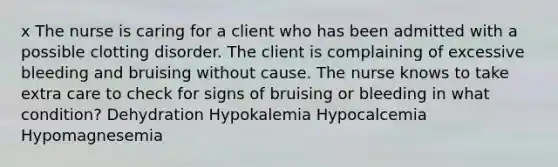 x The nurse is caring for a client who has been admitted with a possible clotting disorder. The client is complaining of excessive bleeding and bruising without cause. The nurse knows to take extra care to check for signs of bruising or bleeding in what condition? Dehydration Hypokalemia Hypocalcemia Hypomagnesemia