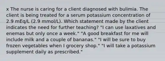 x The nurse is caring for a client diagnosed with bulimia. The client is being treated for a serum potassium concentration of 2.9 mEq/L (2.9 mmol/L). Which statement made by the client indicates the need for further teaching? "I can use laxatives and enemas but only once a week." "A good breakfast for me will include milk and a couple of bananas." "I will be sure to buy frozen vegetables when I grocery shop." "I will take a potassium supplement daily as prescribed."