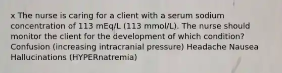 x The nurse is caring for a client with a serum sodium concentration of 113 mEq/L (113 mmol/L). The nurse should monitor the client for the development of which condition? Confusion (increasing intracranial pressure) Headache Nausea Hallucinations (HYPERnatremia)