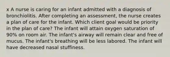 x A nurse is caring for an infant admitted with a diagnosis of bronchiolitis. After completing an assessment, the nurse creates a plan of care for the infant. Which client goal would be priority in the plan of care? The infant will attain oxygen saturation of 90% on room air. The infant's airway will remain clear and free of mucus. The infant's breathing will be less labored. The infant will have decreased nasal stuffiness.