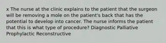 x The nurse at the clinic explains to the patient that the surgeon will be removing a mole on the patient's back that has the potential to develop into cancer. The nurse informs the patient that this is what type of procedure? Diagnostic Palliative Prophylactic Reconstructive