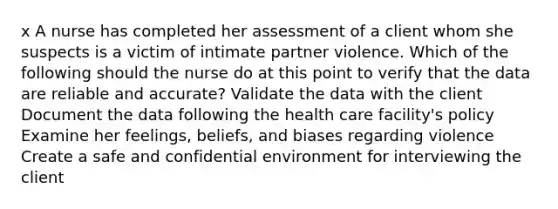 x A nurse has completed her assessment of a client whom she suspects is a victim of intimate partner violence. Which of the following should the nurse do at this point to verify that the data are reliable and accurate? Validate the data with the client Document the data following the health care facility's policy Examine her feelings, beliefs, and biases regarding violence Create a safe and confidential environment for interviewing the client