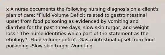 x A nurse documents the following nursing diagnosis on a client's plan of care: "Fluid Volume Deficit related to gastrointestinal upset from food poisoning as evidenced by vomiting and diarrhea for the past three days, slow skin turgor, and weight loss." The nurse identifies which part of the statement as the etiology? -Fluid volume deficit -Gastrointestinal upset from food poisoning -Slow skin turgor -Vomiting