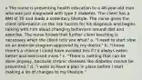 x The nurse is presenting health education to a 48-year-old man who was just diagnosed with type 2 diabetes. The client has a BMI of 35 and leads a sedentary lifestyle. The nurse gives the client information on the risk factors for his diagnosis and begins talking with him about changing behaviors around diet and exercise. The nurse knows that further client teaching is necessary when the client tells you what? a. "I need to start slow on an exercise program approved by my doctor." b. "I know there's a chance I could have avoided this if I'd always eaten better and exercised more." c. "There is nothing that can be done anyway, because chronic diseases like diabetes cannot be prevented." d. "I want to have a plan in place before I start making a lot of changes to my lifestyle."