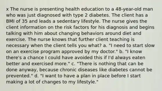 x The nurse is presenting health education to a 48-year-old man who was just diagnosed with type 2 diabetes. The client has a BMI of 35 and leads a sedentary lifestyle. The nurse gives the client information on the risk factors for his diagnosis and begins talking with him about changing behaviors around diet and exercise. The nurse knows that further client teaching is necessary when the client tells you what? a. "I need to start slow on an exercise program approved by my doctor." b. "I know there's a chance I could have avoided this if I'd always eaten better and exercised more." c. "There is nothing that can be done anyway, because chronic diseases like diabetes cannot be prevented." d. "I want to have a plan in place before I start making a lot of changes to my lifestyle."