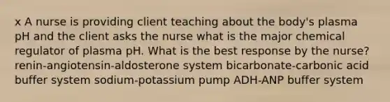 x A nurse is providing client teaching about the body's plasma pH and the client asks the nurse what is the major chemical regulator of plasma pH. What is the best response by the nurse? renin-angiotensin-aldosterone system bicarbonate-carbonic acid buffer system sodium-potassium pump ADH-ANP buffer system