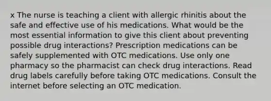 x The nurse is teaching a client with allergic rhinitis about the safe and effective use of his medications. What would be the most essential information to give this client about preventing possible drug interactions? Prescription medications can be safely supplemented with OTC medications. Use only one pharmacy so the pharmacist can check drug interactions. Read drug labels carefully before taking OTC medications. Consult the internet before selecting an OTC medication.