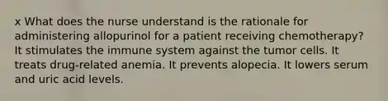 x What does the nurse understand is the rationale for administering allopurinol for a patient receiving chemotherapy? It stimulates the immune system against the tumor cells. It treats drug-related anemia. It prevents alopecia. It lowers serum and uric acid levels.