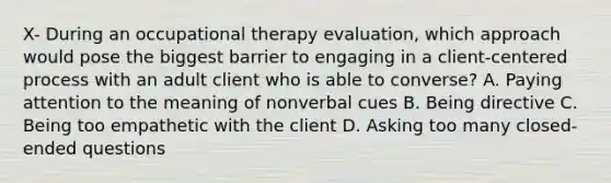 X- During an occupational therapy evaluation, which approach would pose the biggest barrier to engaging in a client-centered process with an adult client who is able to converse? A. Paying attention to the meaning of nonverbal cues B. Being directive C. Being too empathetic with the client D. Asking too many closed-ended questions