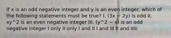 If x is an odd negative integer and y is an even integer, which of the following statements must be true? I. (3x − 2y) is odd II. xy^2 is an even negative integer III. (y^2 − x) is an odd negative integer I only II only I and II I and III II and IIIii