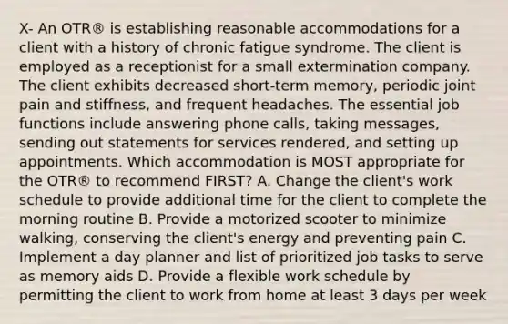 X- An OTR® is establishing reasonable accommodations for a client with a history of chronic fatigue syndrome. The client is employed as a receptionist for a small extermination company. The client exhibits decreased short-term memory, periodic joint pain and stiffness, and frequent headaches. The essential job functions include answering phone calls, taking messages, sending out statements for services rendered, and setting up appointments. Which accommodation is MOST appropriate for the OTR® to recommend FIRST? A. Change the client's work schedule to provide additional time for the client to complete the morning routine B. Provide a motorized scooter to minimize walking, conserving the client's energy and preventing pain C. Implement a day planner and list of prioritized job tasks to serve as memory aids D. Provide a flexible work schedule by permitting the client to work from home at least 3 days per week