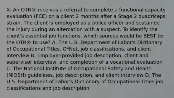 X- An OTR® receives a referral to complete a functional capacity evaluation (FCE) on a client 2 months after a Stage 2 quadriceps strain. The client is employed as a police officer and sustained the injury during an altercation with a suspect. To identify the client's essential job functions, which sources would be BEST for the OTR® to use? A. The U.S. Department of Labor's Dictionary of Occupational Titles, O*Net, job classifications, and client interview B. Employer-provided job description, client and supervisor interview, and completion of a vocational evaluation C. The National Institute of Occupational Safety and Health (NIOSH) guidelines, job description, and client interview D. The U.S. Department of Labor's Dictionary of Occupational Titles job classifications and job description