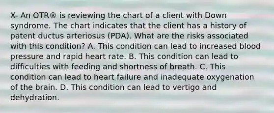 X- An OTR® is reviewing the chart of a client with Down syndrome. The chart indicates that the client has a history of patent ductus arteriosus (PDA). What are the risks associated with this condition? A. This condition can lead to increased blood pressure and rapid heart rate. B. This condition can lead to difficulties with feeding and shortness of breath. C. This condition can lead to heart failure and inadequate oxygenation of the brain. D. This condition can lead to vertigo and dehydration.