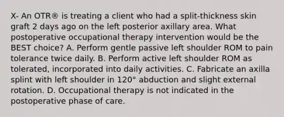 X- An OTR® is treating a client who had a split-thickness skin graft 2 days ago on the left posterior axillary area. What postoperative occupational therapy intervention would be the BEST choice? A. Perform gentle passive left shoulder ROM to pain tolerance twice daily. B. Perform active left shoulder ROM as tolerated, incorporated into daily activities. C. Fabricate an axilla splint with left shoulder in 120° abduction and slight external rotation. D. Occupational therapy is not indicated in the postoperative phase of care.