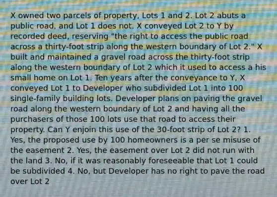 X owned two parcels of property, Lots 1 and 2. Lot 2 abuts a public road, and Lot 1 does not. X conveyed Lot 2 to Y by recorded deed, reserving "the right to access the public road across a thirty-foot strip along the western boundary of Lot 2." X built and maintained a gravel road across the thirty-foot strip along the western boundary of Lot 2 which it used to access a his small home on Lot 1. Ten years after the conveyance to Y, X conveyed Lot 1 to Developer who subdivided Lot 1 into 100 single-family building lots. Developer plans on paving the gravel road along the western boundary of Lot 2 and having all the purchasers of those 100 lots use that road to access their property. Can Y enjoin this use of the 30-foot strip of Lot 2? 1. Yes, the proposed use by 100 homeowners is a per se misuse of the easement 2. Yes, the easement over Lot 2 did not run with the land 3. No, if it was reasonably foreseeable that Lot 1 could be subdivided 4. No, but Developer has no right to pave the road over Lot 2