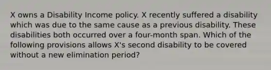 X owns a Disability Income policy. X recently suffered a disability which was due to the same cause as a previous disability. These disabilities both occurred over a four-month span. Which of the following provisions allows X's second disability to be covered without a new elimination period?