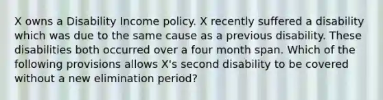 X owns a Disability Income policy. X recently suffered a disability which was due to the same cause as a previous disability. These disabilities both occurred over a four month span. Which of the following provisions allows X's second disability to be covered without a new elimination period?