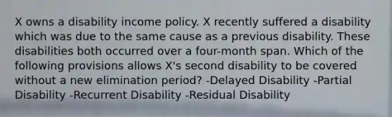 X owns a disability income policy. X recently suffered a disability which was due to the same cause as a previous disability. These disabilities both occurred over a four-month span. Which of the following provisions allows X's second disability to be covered without a new elimination period? -Delayed Disability -Partial Disability -Recurrent Disability -Residual Disability