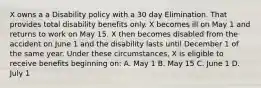 X owns a a Disability policy with a 30 day Elimination. That provides total disability benefits only. X becomes ill on May 1 and returns to work on May 15. X then becomes disabled from the accident on June 1 and the disability lasts until December 1 of the same year. Under these circumstances, X is eligible to receive benefits beginning on: A. May 1 B. May 15 C. June 1 D. July 1