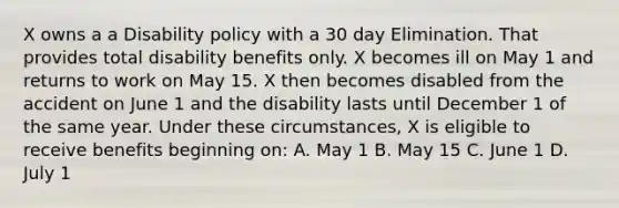 X owns a a Disability policy with a 30 day Elimination. That provides total disability benefits only. X becomes ill on May 1 and returns to work on May 15. X then becomes disabled from the accident on June 1 and the disability lasts until December 1 of the same year. Under these circumstances, X is eligible to receive benefits beginning on: A. May 1 B. May 15 C. June 1 D. July 1